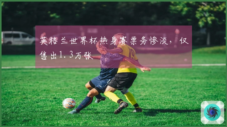 英格兰世界杯热身赛票务惨淡，仅售出1.3万张