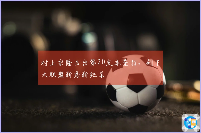 村上宗隆击出第20支本垒打，创下大联盟新秀新纪录
